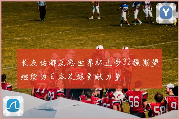 长友佑都反思世界杯止步32强期望继续为日本足球贡献力量