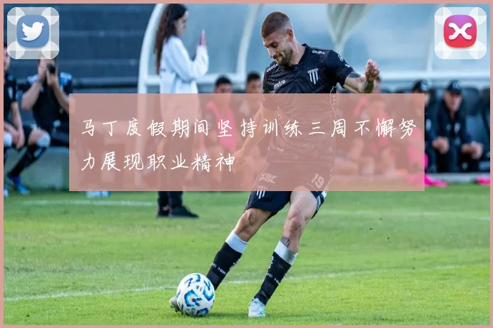 马丁度假期间坚持训练三周不懈努力展现职业精神