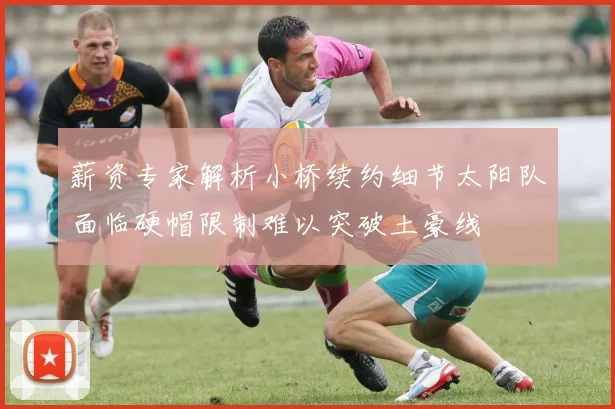 薪资专家解析小桥续约细节太阳队面临硬帽限制难以突破土豪线