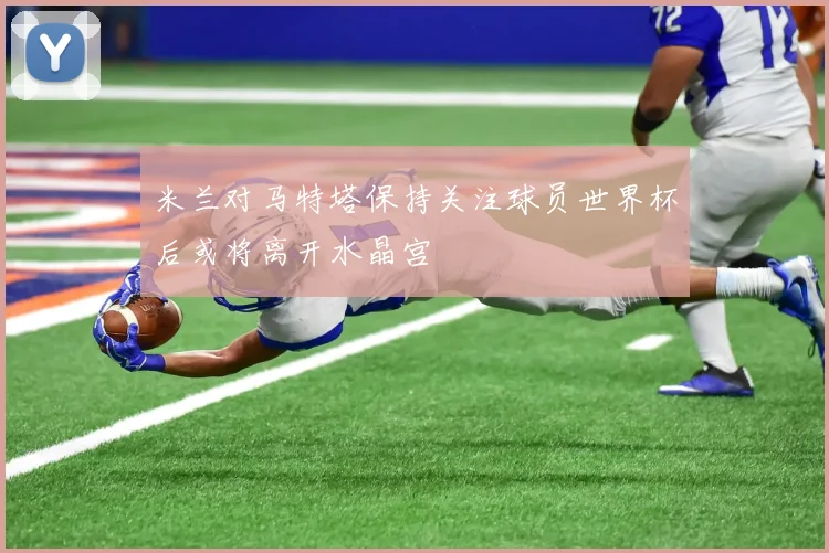 米兰对马特塔保持关注球员世界杯后或将离开水晶宫