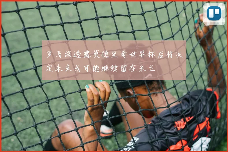 罗马诺透露莫德里奇世界杯后将决定未来或可能继续留在米兰