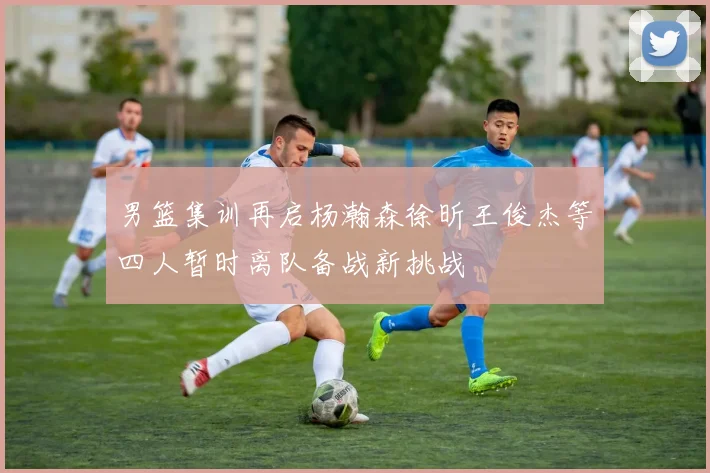 男篮集训再启杨瀚森徐昕王俊杰等四人暂时离队备战新挑战