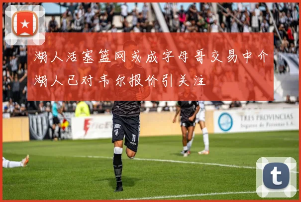 湖人活塞篮网或成字母哥交易中介湖人已对韦尔报价引关注