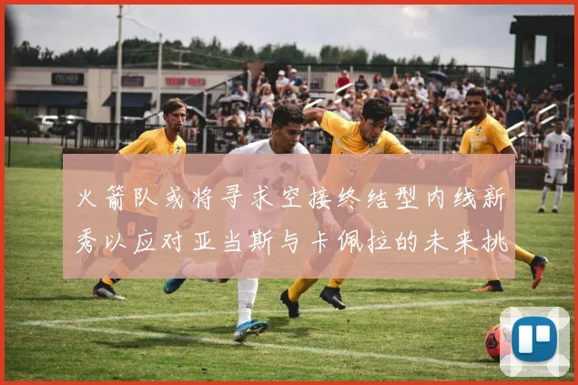 火箭队或将寻求空接终结型内线新秀以应对亚当斯与卡佩拉的未来挑战
