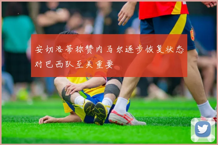 安切洛蒂称赞内马尔逐步恢复状态对巴西队至关重要